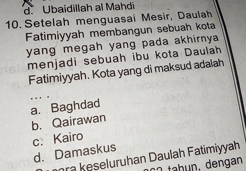 d. Ubaidillah al Mahdi
10. Setelah menguasai Mesir, Daulah
Fatimiyyah membangun sebuah kota
yang megah yang pada akhirnya .
menjadi sebuah ibu kota Daulah
Fatimiyyah. Kota yang di maksud adalah
a. Baghdad
b. Qairawan
c. Kairo
d. Damaskus
ra k eseluruhan Daulah Fatimiyyah
2 tah un, dengan