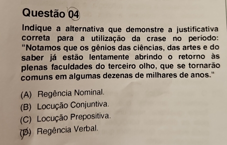 Indique a alternativa que demonstre a justificativa
correta para a utilização da crase no período:
''Notamos que os gênios das ciências, das artes e do
saber já estão lentamente abrindo o retorno às
plenas faculdades do terceiro olho, que se tornarão
comuns em algumas dezenas de milhares de anos."
(A) Regência Nominal.
(B) Locução Conjuntiva.
(C) Locução Prepositiva.
(D) Regência Verbal.