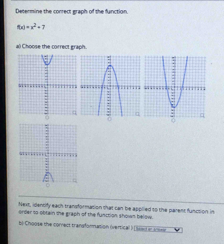 Determine the correct graph of the function.
f(x)=x^2+7
a) Choose the correct graph. 

Next, identify each transformation that can be applied to the parent function in 
order to obtain the graph of the function shown below. 
b) Choose the correct transformation (vertical ) [ Select an answor