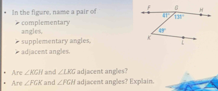 In the figure, name a pair of
complementary
angles, 
supplementary angles,
adjacent angles.
Are ∠ KGH and ∠ LKG adjacent angles?
Are ∠ FGK and ∠ FGH adjacent angles? Explain.