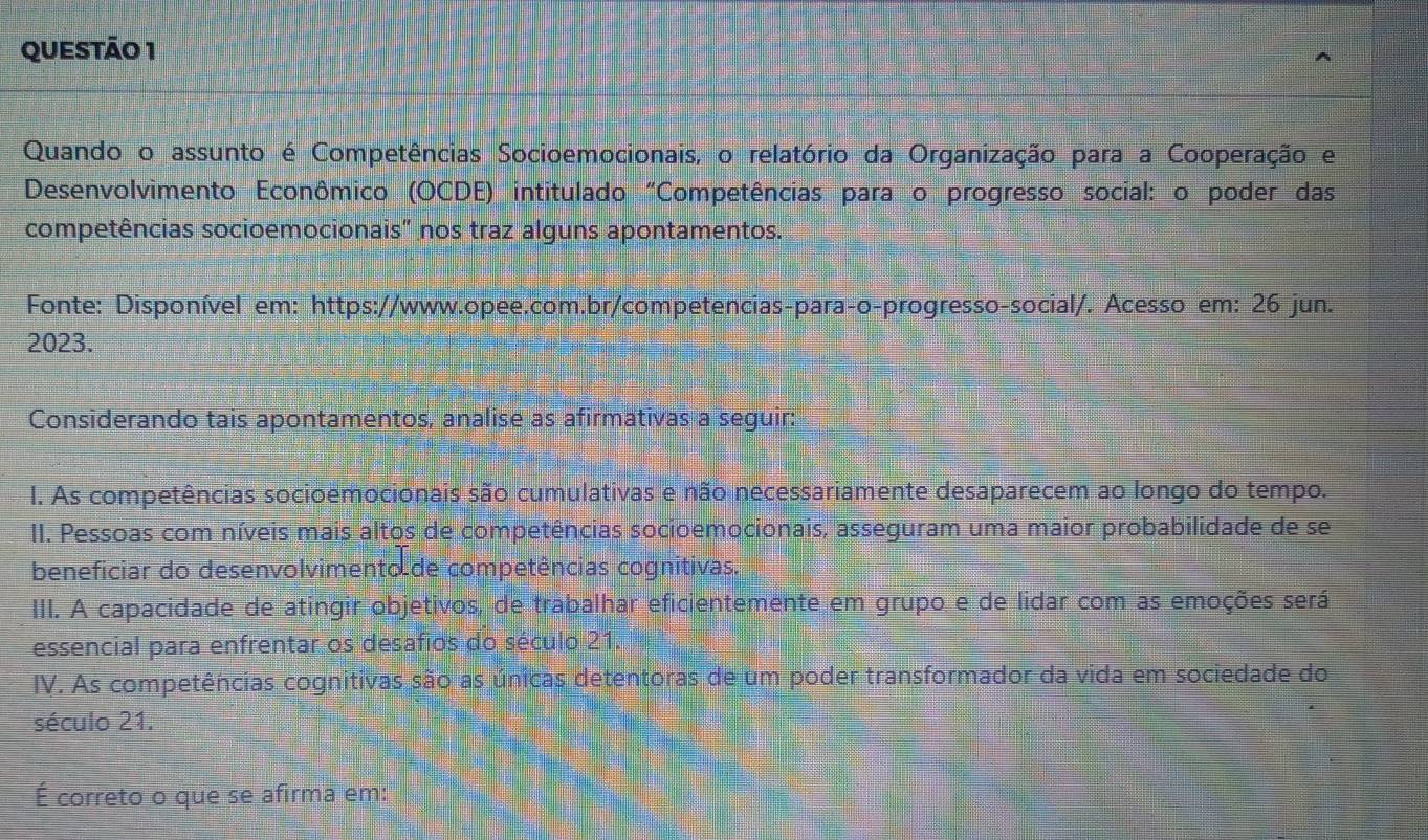 Quando o assunto é Competências Socioemocionais, o relatório da Organização para a Cooperação e
Desenvolvimento Econômico (OCDE) intitulado "Competências para o progresso social: o poder das
competências socioemocionais" nos traz alguns apontamentos.
Fonte: Disponível em: https://www.opee.com.br/competencias-para-o-progresso-social/. Acesso em: 26 jun.
2023.
Considerando tais apontamentos, analise as afirmativas a seguir:
I. As competências socioemocionais são cumulativas e não necessariamente desaparecem ao longo do tempo.
II. Pessoas com níveis mais altos de competências socioemocionais, asseguram uma maior probabilidade de se
beneficiar do desenvolvimento de competências cognitivas.
III. A capacidade de atingir objetivos, de trabalhar eficientemente em grupo e de lidar com as emoções será
essencial para enfrentar os desafios do século 21.
IV. As competências cognitivas são as únicas detentoras de um poder transformador da vida em sociedade do
século 21.
É correto o que se afirma em: