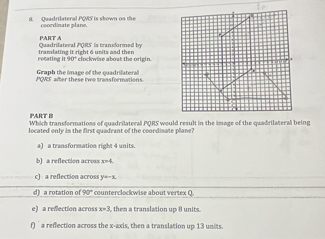 Quadrilateral PQRS is shown on the
coordinate plane.
PART A
Quadrilateral PQRS is transformed by
translating it right 6 units and then
rotating it 90° clockwise about the origin.
Graph the image of the quadrilateral
PQRS after these two transformations.
PART B
Which transformations of quadrilateral PQRS would result in the image of the quadrilateral being
located only in the first quadrant of the coordinate plane?
a) a transformation right 4 units.
b) a reflection across x=4.
c) a reflection across y=-x.
d) a rotation of 90° counterclockwise about vertex Q.
e) a reflection across x=3 , then a translation up 8 units.
f) a reflection across the x-axis, then a translation up 13 units.