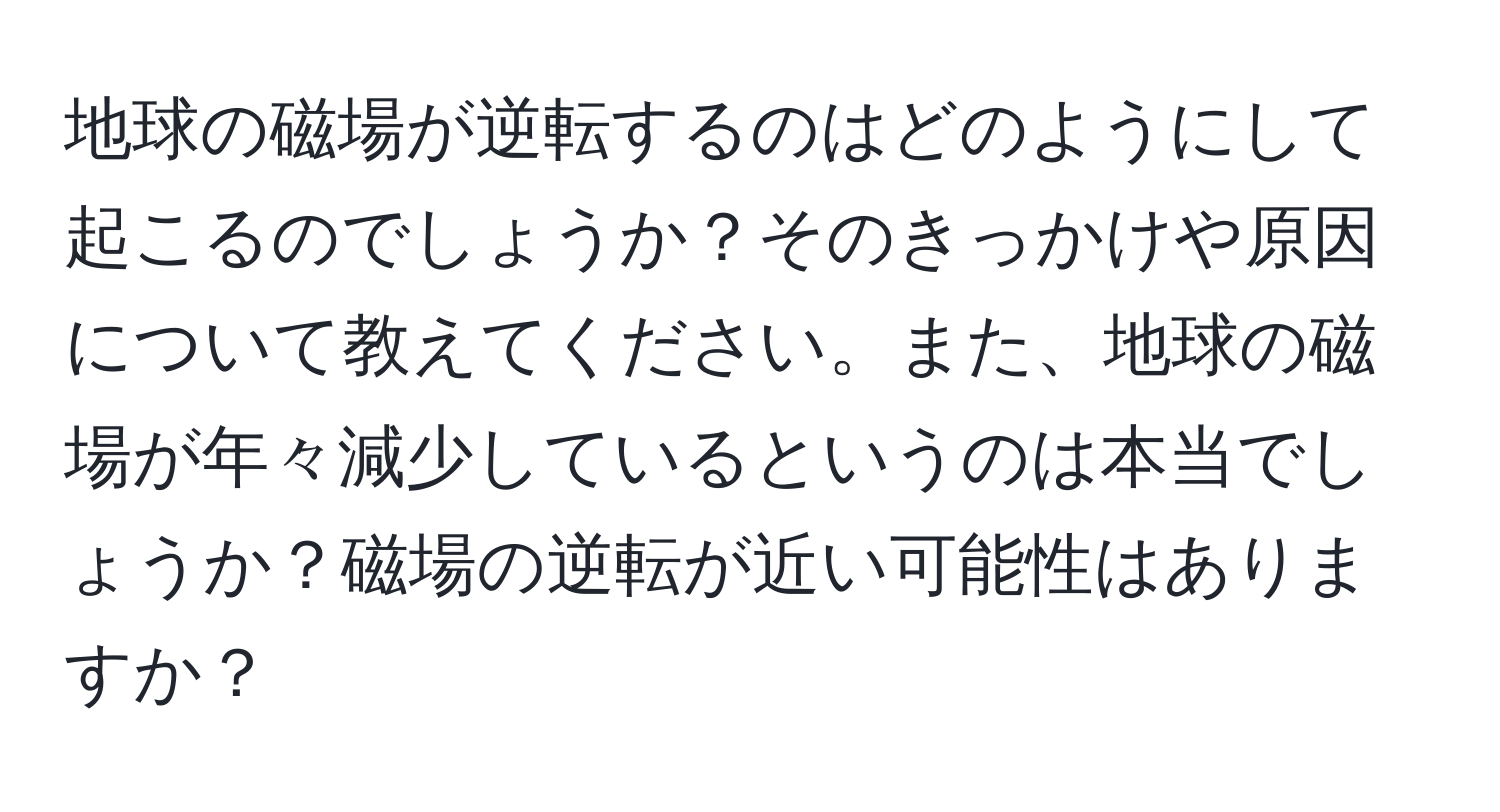 地球の磁場が逆転するのはどのようにして起こるのでしょうか？そのきっかけや原因について教えてください。また、地球の磁場が年々減少しているというのは本当でしょうか？磁場の逆転が近い可能性はありますか？