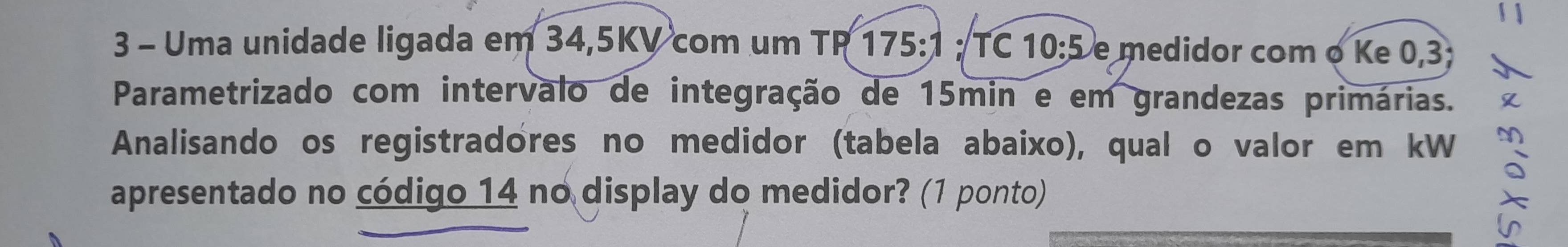 Uma unidade ligada em 34, 5KV com um TR 175:1; TC 10:5 e medidor com o Ke 0, 3
Parametrizado com interválo de integração de 15min e em grandezas primárias. 
Analisando os registradores no medidor (tabela abaixo), qual o valor em kW 
apresentado no código 14 no display do medidor? (1 ponto)