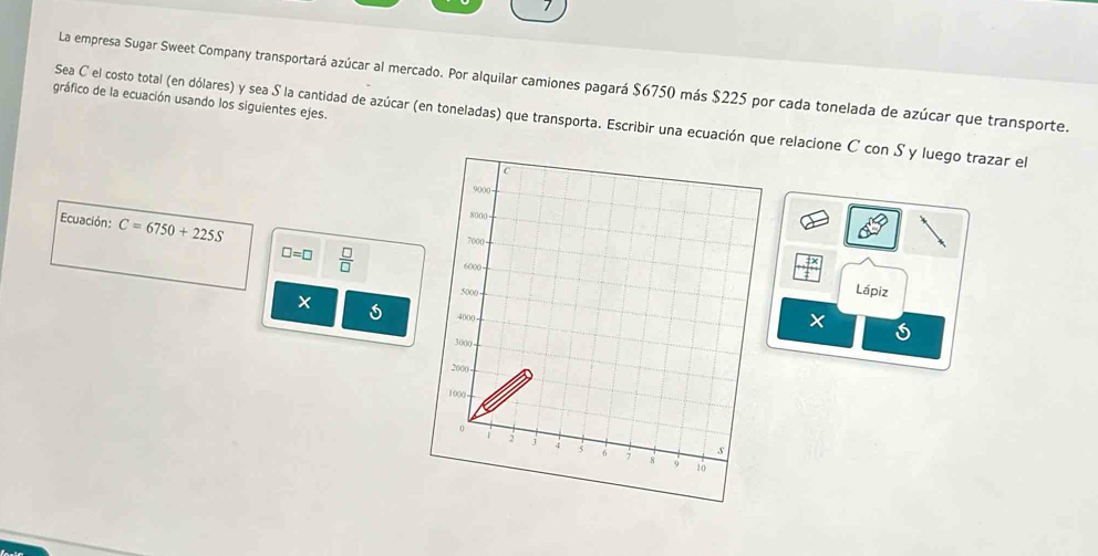 La empresa Sugar Sweet Company transportará azúcar al mercado. Por alquilar camiones pagará $6750 más $225 por cada tonelada de azúcar que transporte. 
gráfico de la ecuación usando los siguientes ejes. 
Sea C el costo total (en dólares) y sea S la cantidad de azúcar (en toneladas) que transporta. Escribir una ecuación que relacione C con Sy luego trazar el 
C
9000
Ecuación: C=6750+225S
8000
7000 - 
+ 
□ =□  □ /□   6000 Lápiz
5000
× as 4000
×
300)
2000
1000
0
2 3 4 5 6 7 8
s
10