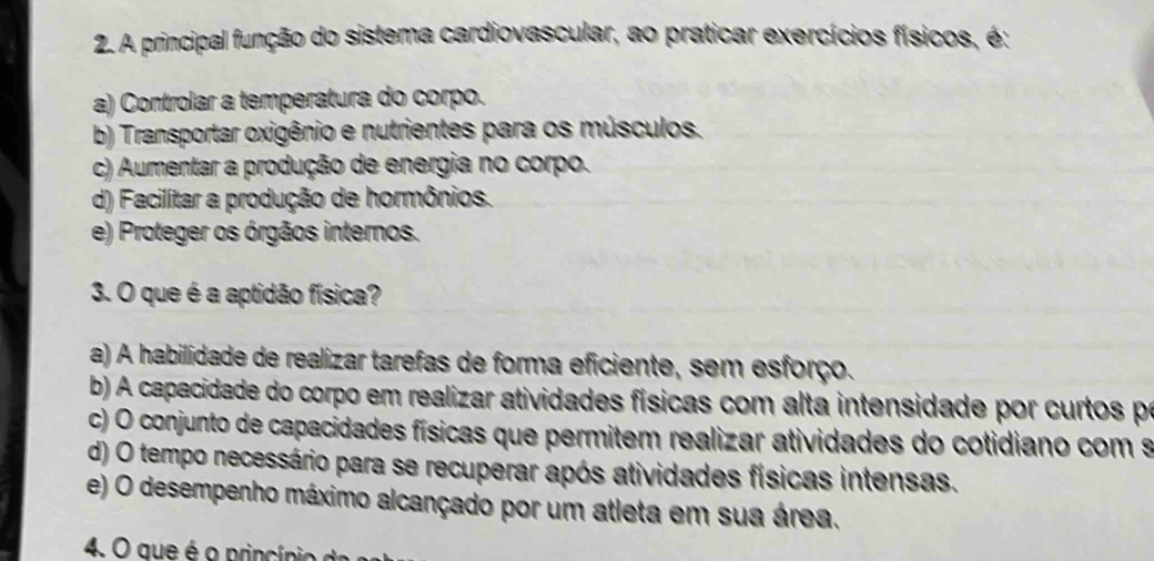 A principal função do sistema cardiovascular, ao praticar exercícios físicos, é:
a) Controlar a temperatura do corpo.
b) Transportar oxigênio e nutrientes para os músculos.
c) Aumentar a produção de energia no corpo.
d) Facilítar a produção de hormônios.
e) Proteger os órgãos internos.
3. O que é a aptidão física?
a) A habilidade de realizar tarefas de forma eficiente, sem esforço.
b) A capacidade do corpo em realizar atividades físicas com alta intensidade por curtos pr
c) O conjunto de capacidades físicas que permitem realizar atividades do cotidiano com s
d) O tempo necessário para se recuperar após atividades físicas intensas.
e) O desempenho máximo alcançado por um atleta em sua área.
4. O que é o princípio d