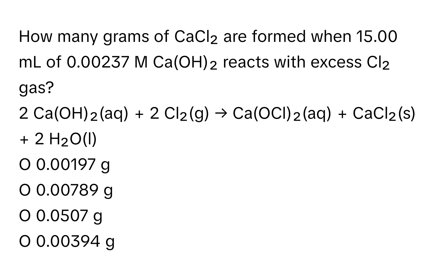 How many grams of CaCl₂ are formed when 15.00 mL of 0.00237 M Ca(OH)₂ reacts with excess Cl₂ gas?

2 Ca(OH)₂(aq) + 2 Cl₂(g) → Ca(OCl)₂(aq) + CaCl₂(s) + 2 H₂O(l) 
O 0.00197 g 
O 0.00789 g 
O 0.0507 g 
O 0.00394 g