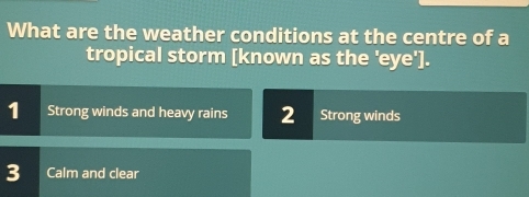 What are the weather conditions at the centre of a
tropical storm [known as the 'eye'].
1 Strong winds and heavy rains 2 Strong winds
3 Calm and clear