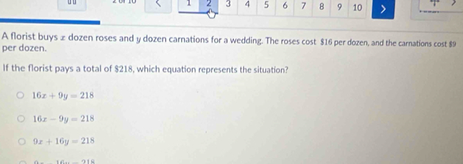 1 2 3 4 5 6 7 8 9 10
A florist buys æ dozen roses and y dozen carnations for a wedding. The roses cost $16 per dozen, and the carnations cost $9
per dozen.
If the florist pays a total of $218, which equation represents the situation?
16x+9y=218
16x-9y=218
9x+16y=218
141+_ +211downarrow