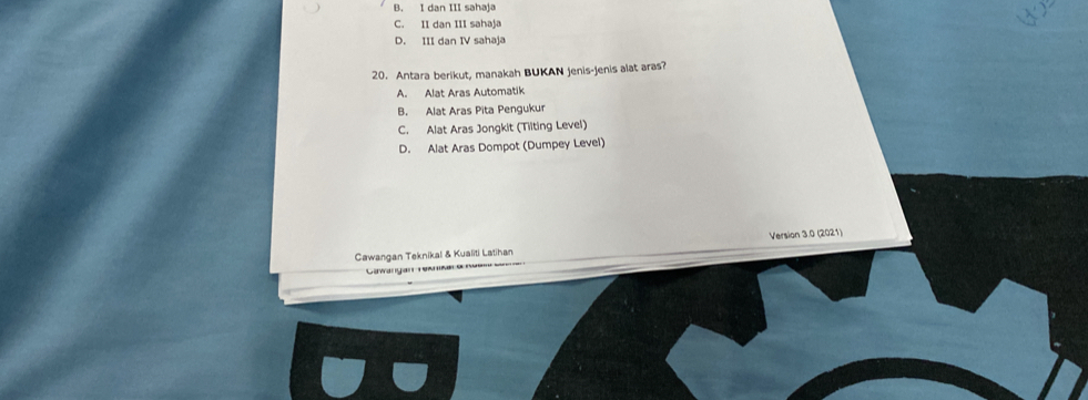 B. I dan III sahaja
C. II dan III sahaja
D. III dan IV sahaja
20. Antara berikut, manakah BUKAN jenis-jenis alat aras?
A. Alat Aras Automatik
B. Alat Aras Pita Pengukur
C. Alat Aras Jongkit (Tiiting Level)
D. Alat Aras Dompot (Dumpey Level)
Cawangan Teknikal & Kualiti Latihan Version 3.0 (2021)
Gawangan rensa d re