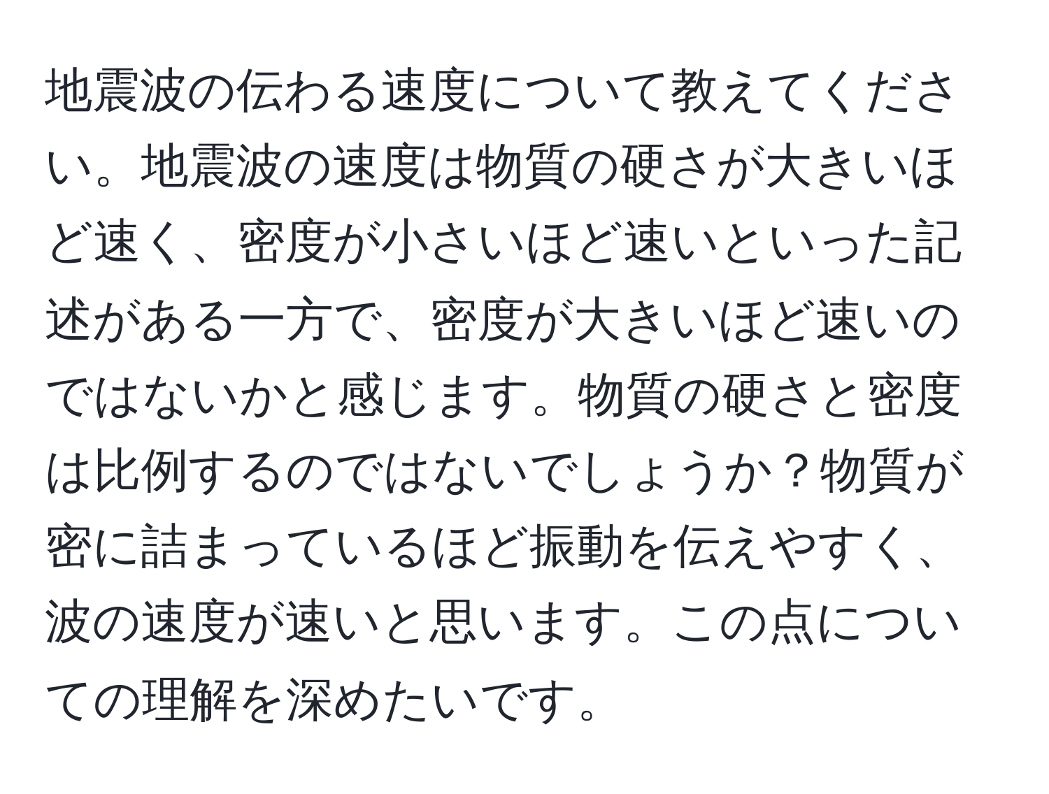 地震波の伝わる速度について教えてください。地震波の速度は物質の硬さが大きいほど速く、密度が小さいほど速いといった記述がある一方で、密度が大きいほど速いのではないかと感じます。物質の硬さと密度は比例するのではないでしょうか？物質が密に詰まっているほど振動を伝えやすく、波の速度が速いと思います。この点についての理解を深めたいです。