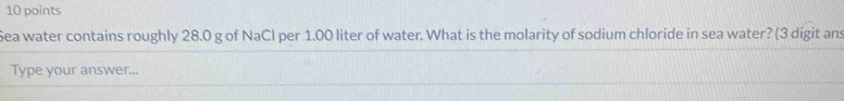 Sea water contains roughly 28.0 g of NaCl per 1.00 liter of water. What is the molarity of sodium chloride in sea water? (3 digit ans 
Type your answer...