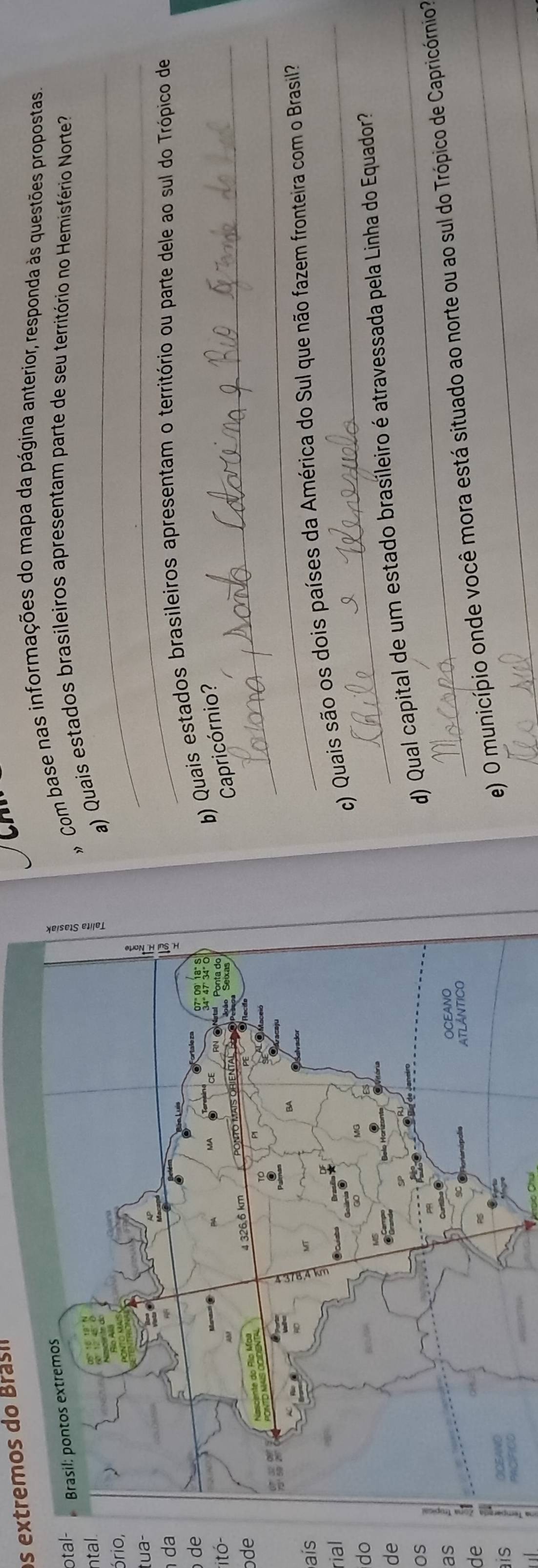 os extremos do Brasi 
cn 
# Com base nas informações do mapa da página anterior, responda às questões propostas 
otal- 
ntal.a) Quais estados brasileiros apresentam parte de seu território no Hemisfério Norte? 
ório, 
tua- 
_ 
da 
_ 
b) Quais estados brasileiros apresentam o território ou parte dele ao sul do Trópico de 
*itó- 
de 
Capricórnio? 
ode 
_ 
_ 
aís 
rial 
c) Quais são os dois países da América do Sul que não fazem fronteira com o Brasil? 
do 
de 
os 
d) Qual capital de um estado brasíleiro é atravessada pela Linha do Equador 
as 
e) O município onde você mora está situado ao norte ou ao sul do Trópico de Capricórnio? 
de 
ais 
a 
_