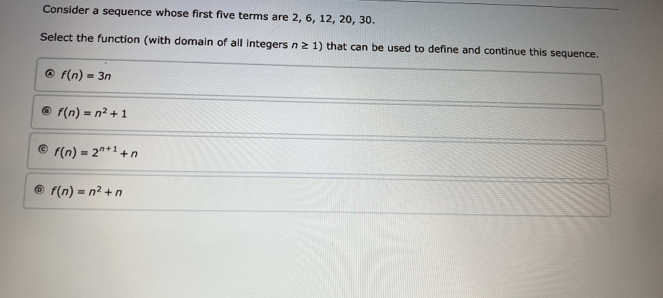 Consider a sequence whose first five terms are 2, 6, 12, 20, 30.
Select the function (with domain of all integers n≥ 1) that can be used to define and continue this sequence.
A f(n)=3n
f(n)=n^2+1
f(n)=2^(n+1)+n
f(n)=n^2+n