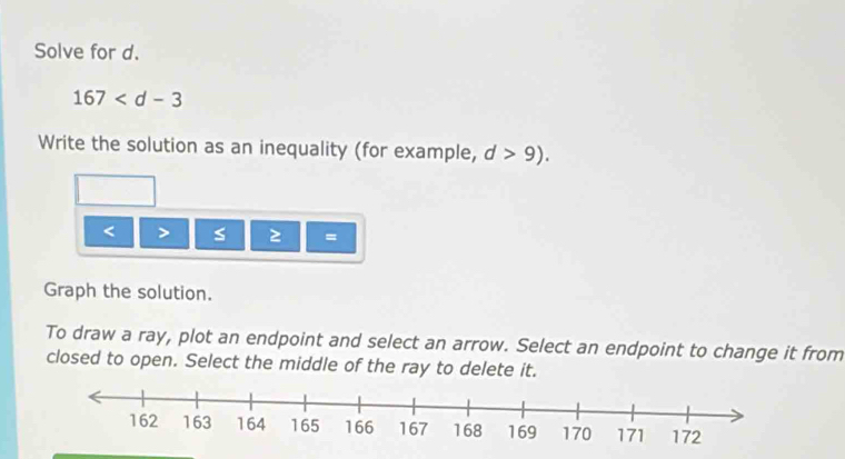 Solve for d.
167
Write the solution as an inequality (for example, d>9).
< > s =
Graph the solution. 
To draw a ray, plot an endpoint and select an arrow. Select an endpoint to change it from 
closed to open. Select the middle of the ray to delete it.