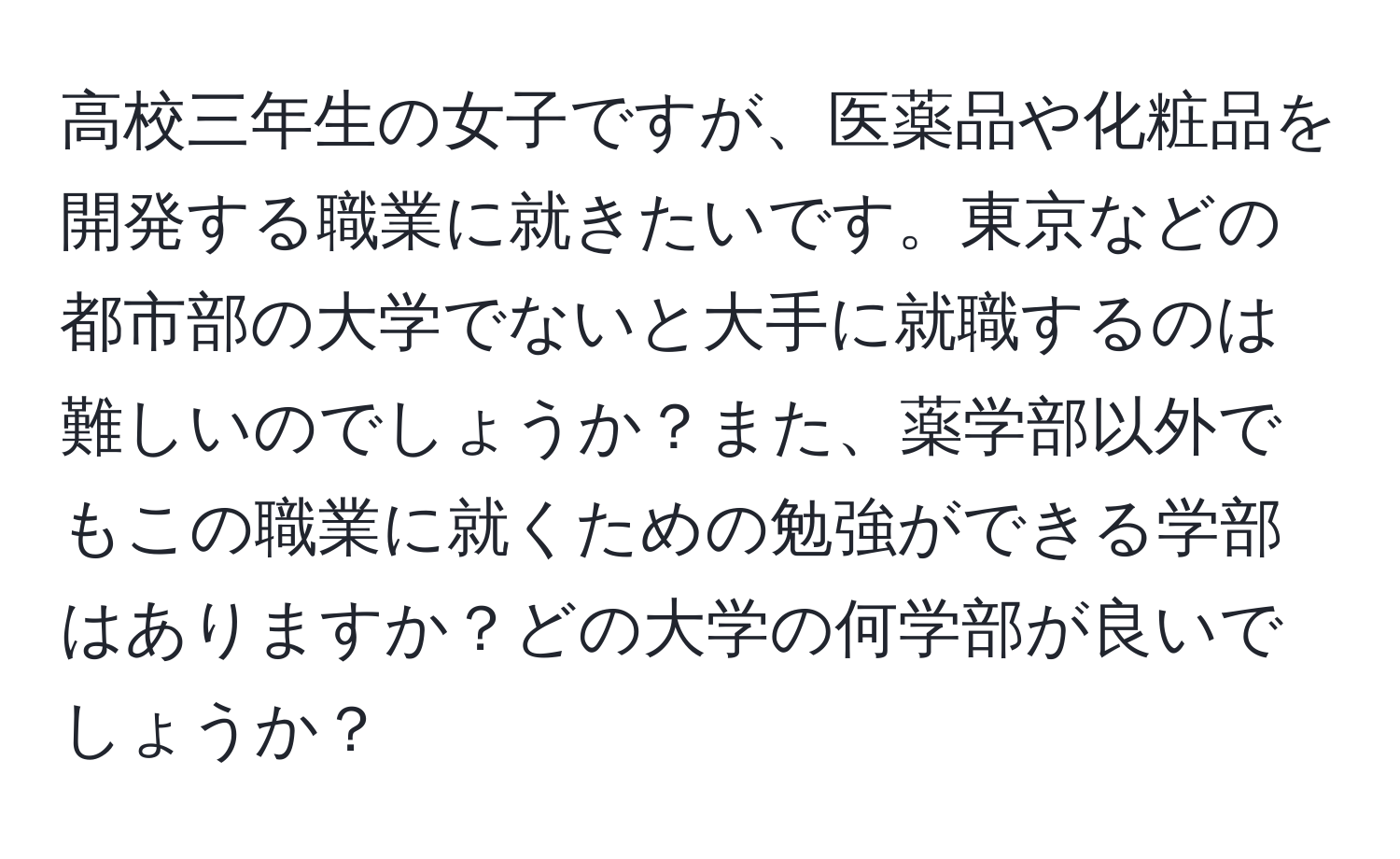 高校三年生の女子ですが、医薬品や化粧品を開発する職業に就きたいです。東京などの都市部の大学でないと大手に就職するのは難しいのでしょうか？また、薬学部以外でもこの職業に就くための勉強ができる学部はありますか？どの大学の何学部が良いでしょうか？