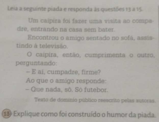 Leia a seguinte piada e responda às questões 13 a 15. 
Um caipira foi fazer uma visita ao compa- 
dre, entrando na casa sem bater. 
Encontrou o amigo sentado no sofá, assis- 
tindo à televisão. 
O caípira, então, cumprimenta o outro, 
perguntando: 
- E ai, cumpadre, firme? 
Ao que o amigo responde: 
- Que nada, sô. Só futebor. 
Texto de domínio público reescrito pelas autoras. 
13 Explique como foi construído o humor da piada.