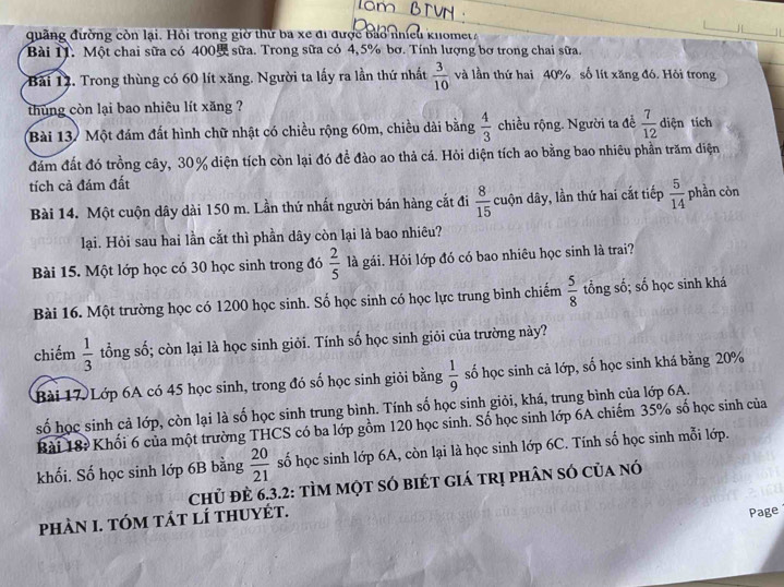 quãng đường còn lại. Hội trong giờ thứ ba xe đi được bào nhiều knomet 
Bài T. Một chai sữa có 400 sữa. Trong sữa có 4, 5% bơ. Tính lượng bơ trong chai sữa.
Bài 12. Trong thùng có 60 lít xăng. Người ta lấy ra lần thứ nhất  3/10  và lần thứ hai 40% số lít xăng đó. Hỏi trong
thùng còn lại bao nhiêu lít xăng ?
Bài 13. Một đám đất hình chữ nhật có chiều rộng 60m, chiều dài bằng  4/3  chiều rộng. Người ta để  7/12  diện tích
đám đất đó trồng cây, 30% diện tích còn lại đó đề đào ao thả cá. Hỏi diện tích ao bằng bao nhiêu phần trăm diện
tích cả đám đất
Bài 14. Một cuộn dây dài 150 m. Lần thứ nhất người bán hàng cắt đi  8/15  cuộn dây, lần thứ hai cắt tiếp  5/14  phần còn
lại. Hỏi sau hai lần cắt thì phần dây còn lại là bao nhiêu?
Bài 15. Một lớp học có 30 học sinh trong đó  2/5  là gái. Hỏi lớp đó có bao nhiêu học sinh là trai?
Bài 16. Một trường học có 1200 học sinh. Số học sinh có học lực trung bình chiếm  5/8  tổng số; số học sinh khá
chiếm  1/3  tổng số; còn lại là học sinh giỏi. Tính số học sinh giỏi của trường này?
Bài 17 Lớp 6A có 45 học sinh, trong đó số học sinh giỏi bằng  1/9  số học sinh cả lớp, số học sinh khá bằng 20%
số học sinh cả lớp, còn lại là số học sinh trung bình. Tính số học sinh giỏi, khá, trung bình của lớp 6A.
Bài 18? Khối 6 của một trường THCS có ba lớp gồm 120 học sinh. Số học sinh lớp 6A chiếm 35% số học sinh của
khối. Số học sinh lớp 6B bằng  20/21  số học sinh lớp 6A, còn lại là học sinh lớp 6C. Tính số học sinh mỗi lớp.
Chủ đÈ 6,3.2: tÌM một sÓ biÉt giá trị phân só của nó
phàn 1. tóm tát lí thuyét.
Page