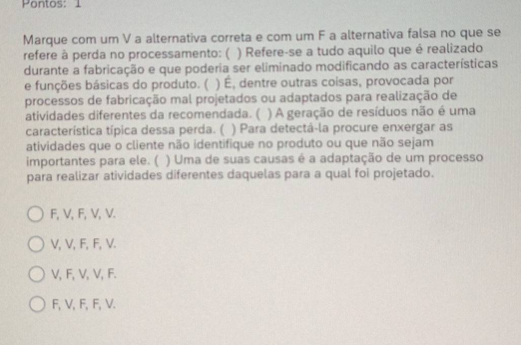 Pontos: 1
Marque com um V a alternativa correta e com um F a alternativa falsa no que se
refere à perda no processamento: ( ) Refere-se a tudo aquilo que é realizado
durante a fabricação e que poderia ser eliminado modificando as características
e funções básicas do produto. ( ) É, dentre outras coisas, provocada por
processos de fabricação mal projetados ou adaptados para realização de
atividades diferentes da recomendada. ( ) A geração de resíduos não é uma
característica típica dessa perda. ( ) Para detectá-la procure enxergar as
atividades que o cliente não identifique no produto ou que não sejam
importantes para ele. ( ) Uma de suas causas é a adaptação de um processo
para realizar atividades diferentes daquelas para a qual foi projetado.
F, V, F, V, V.
V, V, F, F, V.
V, F, V, V, F.
F, V, F, F, V.