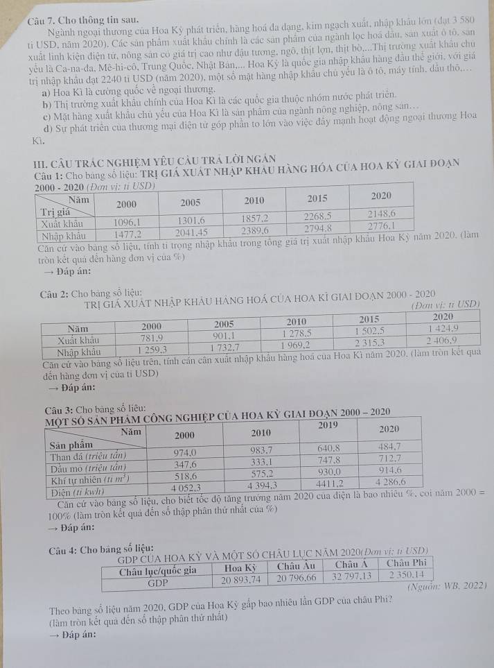 Cho thông tin sau.
Ngành ngoại thương của Hoa Kỳ phát triển, hàng hoá đa dạng, kim ngạch xuất, nhập khẩu lớn (đạt 3 580
ti USD, năm 2020), Các sản phẩm xuất khâu chính là các sản phẩm của ngành lọc hoá dầu, sản xuất ô tô, san
xuất linh kiện điện tử, nông sản có giá trị cao như đậu tương, ngô, thịt lợn, thịt bò,...Thị trường xuất khẩu chủ
yễu là Ca-na-đa, Mê-hi-cô, Trung Quốc, Nhật Bản,... Hoa Kỳ là quốc gia nhập khẩu hàng đầu thế giới, với giá
trị nhập khâu dạt 2240 tỉ USD (năm 2020), một số mật hàng nhập khẩu chủ yếu là ô tô, máy tính, dầu thô....
a) Hoa Kì là cường quốc về ngoại thương.
b) Thị trường xuất khẩu chính của Hoa Kì là các quốc gia thuộc nhóm nước phát triên.
c) Mặt hàng xuất khẩu chủ yếu của Hoa Kì là sản phẩm của ngành nông nghiệp, nông san...
d) Sự phát triển của thương mại điện tử góp phần to lớn vào việc đây mạnh hoạt động ngoại thương Hoa
Kì,
III. cÂU trác nghiệM YêU càu trá lời ngán
Câu 1: Cho băng số liệu: TRị GIÁ XUÁT NhẠP KhÁU HàNG Hóa CủA HOA Kỳ GIAI ĐOẠN
Căn cứ vào bảng số liệu, tính ti trọng nhập k20, (làm
tròn kết quả đến hàng đơn vị của %)
→ Đáp án:
Câu 2: Cho bảng số liệu:
Trị Giá XUÁT nhập khÂU hànG hOÁ của hOA Kỉ giAI đoạn 2000 - 2020
n vị: tỉ USD)
Căn cứ vào bảng số liệu trên, tính cần cân xuất nhậ
đến hàng đơn vị của tỉ USD)
→ Đáp án:
Câu 3: Cho bảng số liêu:
iai đoạn 2000 - 2020
Căn cứ vào bảng số liệu, cho biết tốc độ tăng trưởng 2000=
100% (làm tròn kết quả đến số thập phân thứ nhất của %)
→ Đáp án:
Câu 4: Cho băng số liệu:
ÂU LỤC NăM 2020( Đơn vị: 1USD)
2022)
Theo bảng số liệu năm 2020, GDP của Hoa Kỳ gắp bao nhiêu lần GDP của châu Phi?
(làm tròn kết quả đến số thập phân thử nhất)
→ Đáp án: