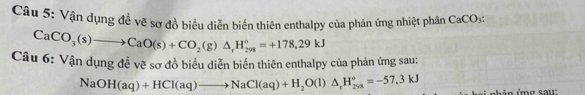 Vận dụng đề vẽ sơ đồ biểu diễn biến thiên enthalpy của phản ứng nhiệt phân CaCO_3 :
CaCO_3(s)to CaO(s)+CO_2(g)△ _rH_(298)°=+178,29kJ
Câu 6: Vận dụng đề vẽ sơ đồ biểu diễn biến thiên enthalpy của phản ứng sau:
NaOH(aq)+HCl(aq)to NaCl(aq)+H_2O(l)△ _rH_(298)°=-57,3kJ
hản ứng sau