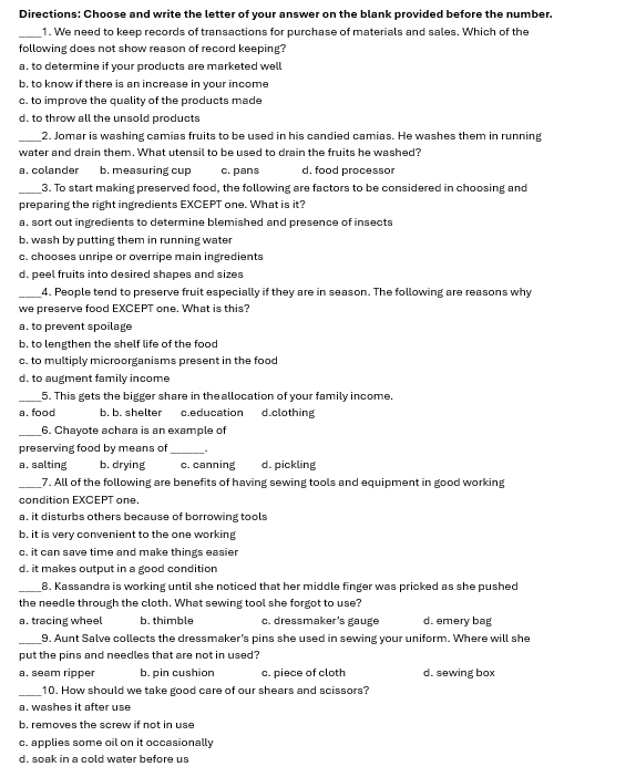 Directions: Choose and write the letter of your answer on the blank provided before the number.
_1. We need to keep records of transactions for purchase of materials and sales. Which of the
following does not show reason of record keeping?
a. to determine if your products are marketed well
b. to know if there is an increase in your income
c. to improve the quality of the products made
d. to throw all the unsold products
_2. Jomar is washing camias fruits to be used in his candied camias. He washes them in running
water and drain them. What utensil to be used to drain the fruits he washed?
a. colander b. measuring cup c. pans d. food processor
_3. To start making preserved food, the following are factors to be considered in choosing and
preparing the right ingredients EXCEPT one. What is it?
a. sort out ingredients to determine blemished and presence of insects
b. wash by putting them in running water
c. chooses unripe or overripe main ingredients
d. peel fruits into desired shapes and sizes
_4. People tend to preserve fruit especially if they are in season. The following are reasons why
we preserve food EXCEPT one. What is this?
a. to prevent spoilage
b. to lengthen the shelf life of the food
c. to multiply microorganisms present in the food
d. to augment family income
_5. This gets the bigger share in theallocation of your family income.
a. food b. b. shelter c.education d.clothing
_6. Chayote achara is an example of
preserving food by means of_ .
a. salting b. drying c. canning d. pickling
_7. All of the following are benefits of having sewing tools and equipment in good working
condition EXCEPT one.
a, it disturbs others because of borrowing tools
b. it is very convenient to the one working
c. it can save time and make things easier
d. it makes output in a good condition
_8. Kassandra is working until she noticed that her middle finger was pricked as she pushed
the needle through the cloth. What sewing tool she forgot to use?
a. tracing wheel h thimble c. dressmaker's gauge d. emery bag
_9. Aunt Salve collects the dressmaker's pins she used in sewing your uniform. Where will she
put the pins and needles that are not in used?
a. seam ripper b. pin cushion c. piece of cloth d. sewing box
_10. How should we take good care of our shears and scissors?
a. washes it after use
b. removes the screw if not in use
c. applies some oil on it occasionally
d. soak in a cold water before us