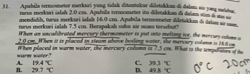 Apabila termometer merkuri yang tidak ditentukur diletakkan di dalam ais yang meldor.
turus merkuri ialah 2.0 cm. Apabila termometer itu diletakkan di dalam sim di sas ar
mendidih, turus merkuri ialah 16.0 cm. Apabila termometer diletakkan di dalam air san.
turus merkuri ialah 7.5 cm. Berapakah suhu air suam tersebut?
When an uncalibrated mercury thermometer is put into melting ice, the mercurs colmm is
2.0 cm. When it is placed in steam above boiling water, the mercury column is 160 cm
When placed in warm water, the mercury column is 7.5 cm. What is the temperature of the
warm water?
A. 19.4°C C. 39.3°C
B. 29.7°C D. 49.8°C