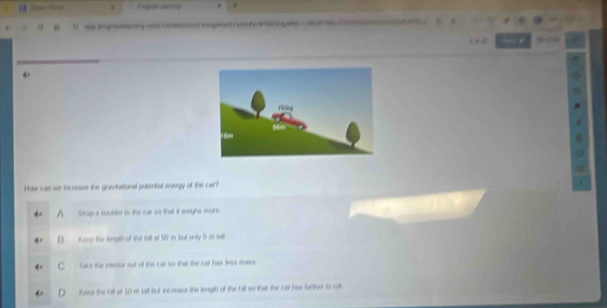 Haw cae we increase the grsntational potential energy of the car?
Strap a Soulder to the car so that it waghs mone
iGorg the lingth of the hill et 50 m bul only 5 m tall
fave the intenor out of the car so that the car has less mass
Keee the hil at 10 m tall but increase the length of the hill so that the car has farther to rul