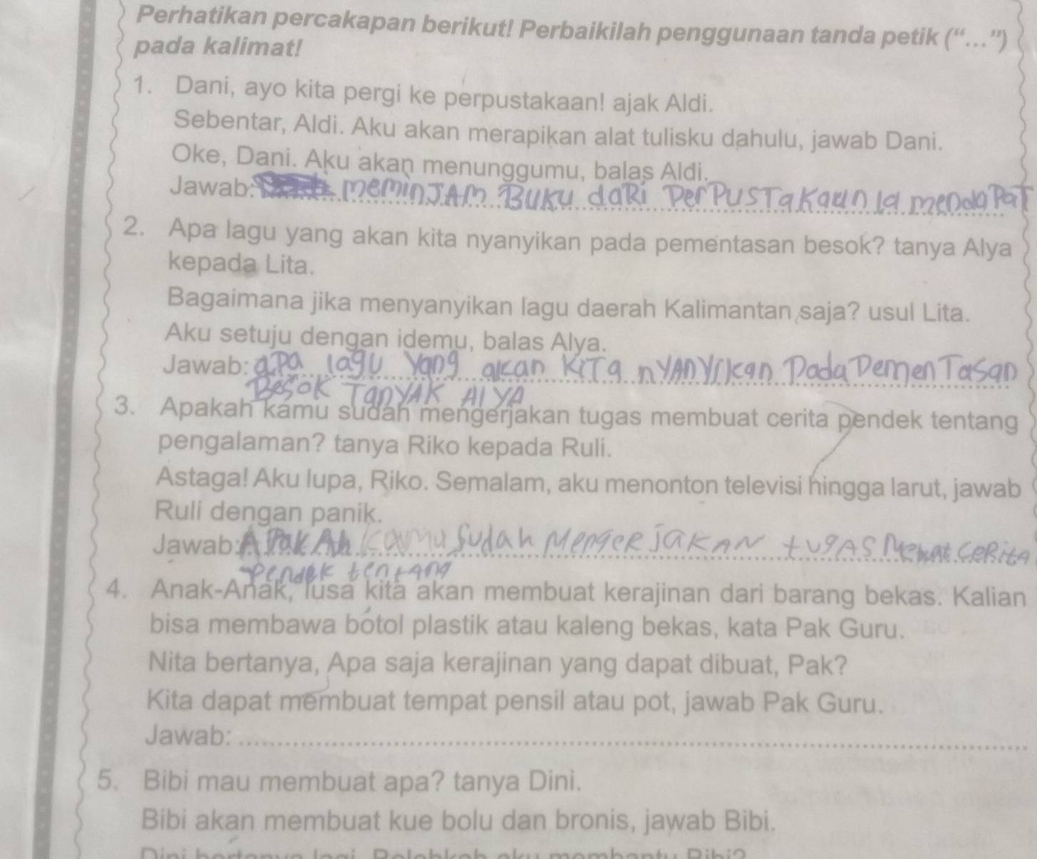 Perhatikan percakapan berikut! Perbaikilah penggunaan tanda petik (“…”) 
pada kalimat! 
1. Dani, ayo kita pergi ke perpustakaan! ajak Aldi. 
Sebentar, Aldi. Aku akan merapikan alat tulisku dahulu, jawab Dani. 
Oke, Dani. Aku akan menunggumu, balas Aldi. 
Jawab: 
2. Apa lagu yang akan kita nyanyikan pada pementasan besok? tanya Alya 
kepada Lita. 
Bagaimana jika menyanyikan lagu daerah Kalimantan saja? usul Lita. 
Aku setuju dengan idemu, balas Alya. 
Jawab: a 
3. Apakah kamu sudah mengerjakan tugas membuat cerita pendek tentang 
pengalaman? tanya Riko kepada Ruli. 
Astaga! Aku lupa, Riko. Semalam, aku menonton televisi hingga larut, jawab 
Ruli dengan panik. 
Jawab: 
4. Anak-Anak, lusa kita akan membuat kerajinan dari barang bekas. Kalian 
bisa membawa botol plastik atau kaleng bekas, kata Pak Guru. 
Nita bertanya, Apa saja kerajinan yang dapat dibuat, Pak? 
Kita dapat membuat tempat pensil atau pot, jawab Pak Guru. 
Jawab:_ 
5. Bibi mau membuat apa? tanya Dini. 
Bibi akan membuat kue bolu dan bronis, jawab Bibi.