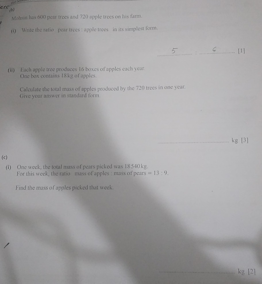 erc (b) 
Mohsin has 600 pear trees and 720 apple trees on his farm. 
(i) Write the ratio pear trees : apple trees in its simplest form. 
_:_ 
[1] 
(ii) Each apple tree produces 16 boxes of apples each year. 
One box contains 18kg of apples. 
Calculate the total mass of apples produced by the 720 trees in one year. 
Give your answer in standard form.
_ kg [3] 
(c) 
(i) One week, the total mass of pears picked was 18 540kg. 
For this week, the ratio mass of apples : mass of pears =13:9. 
Find the mass of apples picked that week.
_ kg [2]