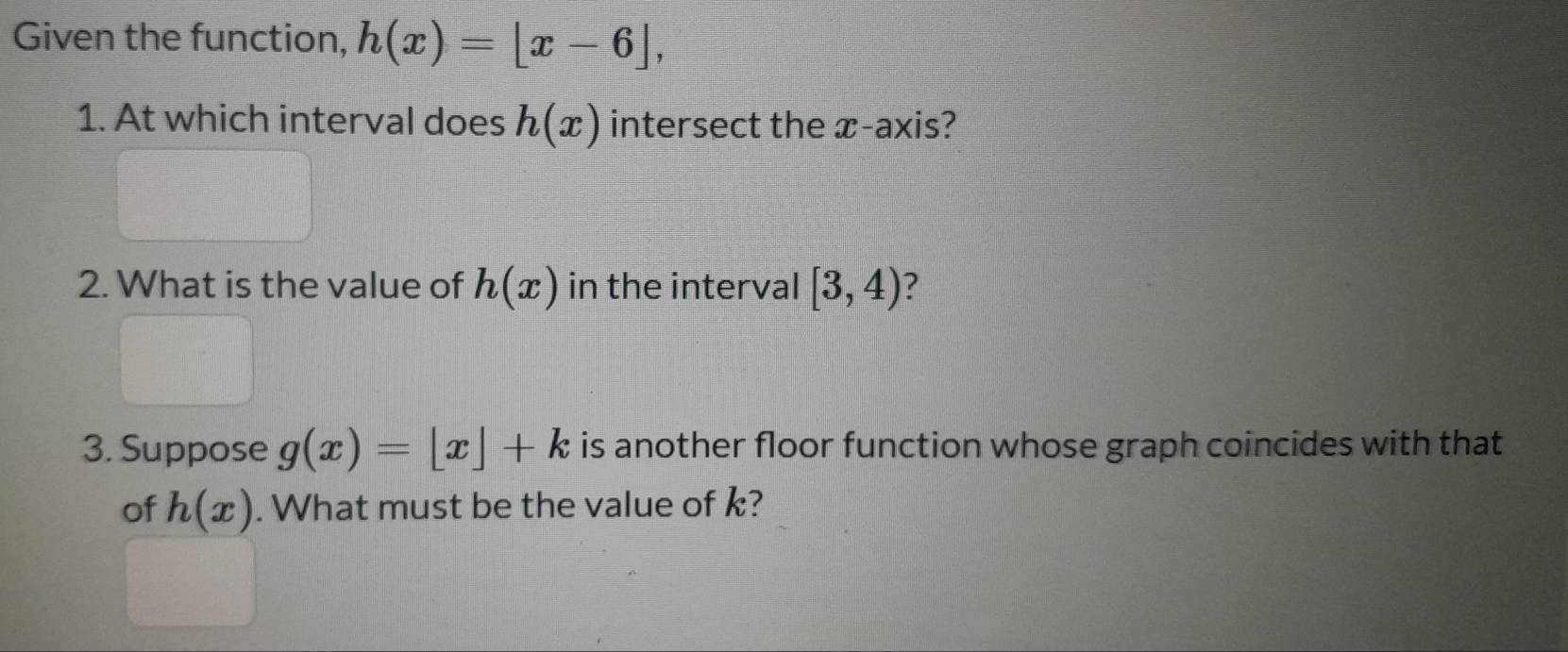 Given the function, h(x)=[x-6], 
1. At which interval does h(x) intersect the x-axis? 
2. What is the value of h(x) in the interval [3,4) ? 
3. Suppose g(x)=[x]+k is another floor function whose graph coincides with that 
of h(x). What must be the value of k?