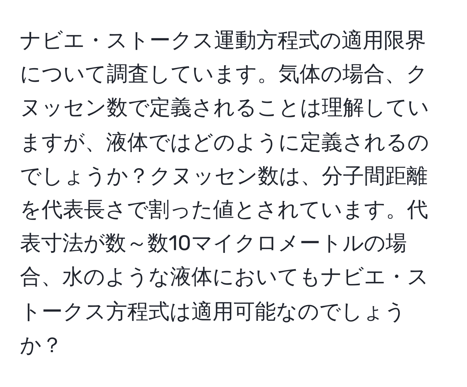 ナビエ・ストークス運動方程式の適用限界について調査しています。気体の場合、クヌッセン数で定義されることは理解していますが、液体ではどのように定義されるのでしょうか？クヌッセン数は、分子間距離を代表長さで割った値とされています。代表寸法が数～数10マイクロメートルの場合、水のような液体においてもナビエ・ストークス方程式は適用可能なのでしょうか？