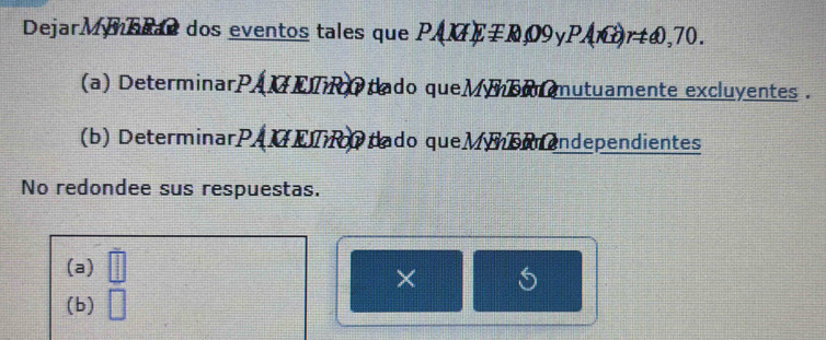 DejarMynbeas dos eventos tales que PAKIEmp R,09 V PAnG)rtomega ,70. 
(a) DeterminarPAMETR dado queMSM mutuamente excluyentes . 
(b) DeterminarPAMEIR dado queMbendependientes 
No redondee sus respuestas. 
(a) || 
× 
(b) □