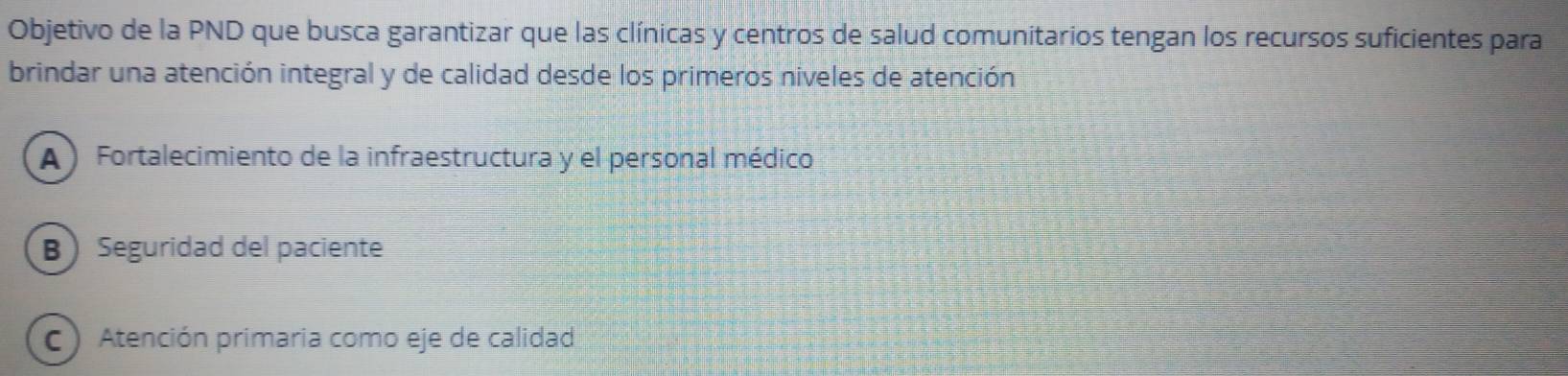 Objetivo de la PND que busca garantizar que las clínicas y centros de salud comunitarios tengan los recursos suficientes para
brindar una atención integral y de calidad desde los primeros niveles de atención
A ) Fortalecimiento de la infraestructura y el personal médico
B Seguridad del paciente
C) Atención primaria como eje de calidad