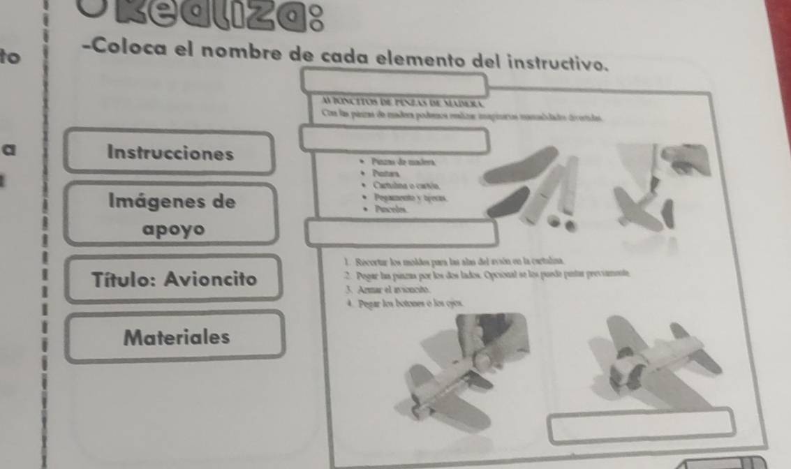 okealiza: 
to 
-Coloca el nombre de cada elemento del instructivo. 
AfOncitos de penzas de Madeia 
Com las pánizas de madera podenca mliza: imagieras monalidades divoridas. 
a Instrucciones Pinzao de madera 
Polters 
Cartulna o carín 
Imágenes de Pegamento y tyects. 
、 Paceles 
apoyo 
1. Recortur los moldes para las alas del avión en la caetalina. 
Título: Avioncito 2. Pogar laa pinzas por los dos lados. Opcional se los puede puntar previamente 
3. Armar el atancidt. 
4. Pegar los botones o los ojos. 
Materiales