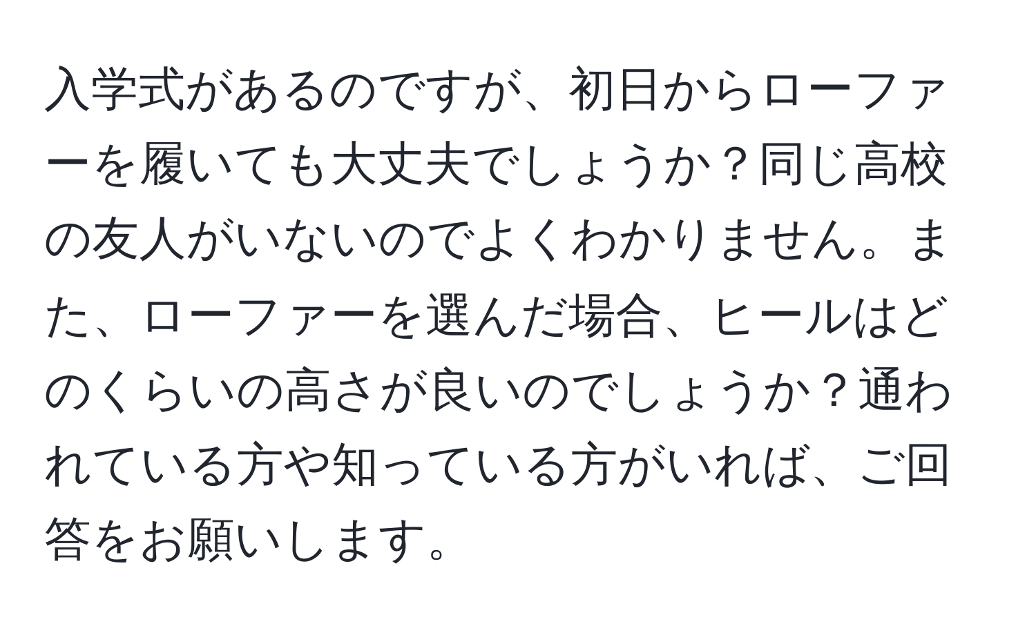 入学式があるのですが、初日からローファーを履いても大丈夫でしょうか？同じ高校の友人がいないのでよくわかりません。また、ローファーを選んだ場合、ヒールはどのくらいの高さが良いのでしょうか？通われている方や知っている方がいれば、ご回答をお願いします。