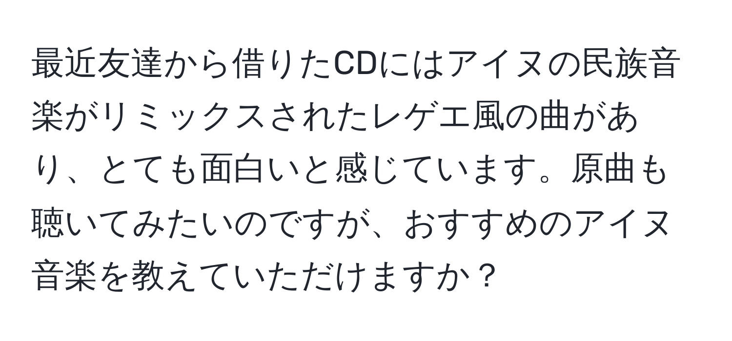 最近友達から借りたCDにはアイヌの民族音楽がリミックスされたレゲエ風の曲があり、とても面白いと感じています。原曲も聴いてみたいのですが、おすすめのアイヌ音楽を教えていただけますか？