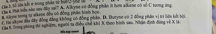 Số liên kết π trong phân tử but -2 -yne là: A. 
Câu 4. Phát biểu nào sau đây sai? A. Alkyne có đồng phân ít hơn alkene có số C tương ứng.
B. Alkyne tương tự alkene đều có đồng phân hình học.
C. Hai alkyne đầu dãy đồng đẳng không có đồng phân. D. Butyne có 2 đồng phân vị trí liên kết bội.
Câu 5. Trong phòng thí nghiệm, người ta điều chế khí X theo hình sau. Nhận định đúng về X là:
Hỗu hợp etanol