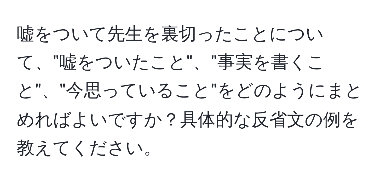 嘘をついて先生を裏切ったことについて、"嘘をついたこと"、"事実を書くこと"、"今思っていること"をどのようにまとめればよいですか？具体的な反省文の例を教えてください。