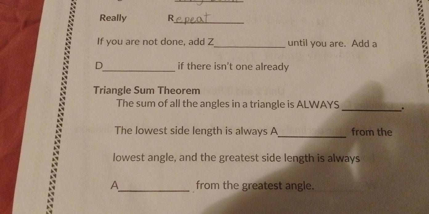 Really R_ 
If you are not done, add Z _ until you are. Add a 
D_ if there isn't one already 
Triangle Sum Theorem 
The sum of all the angles in a triangle is ALWAYS_ 
The lowest side length is always A_ from the 
lowest angle, and the greatest side length is always 
A_ from the greatest angle.