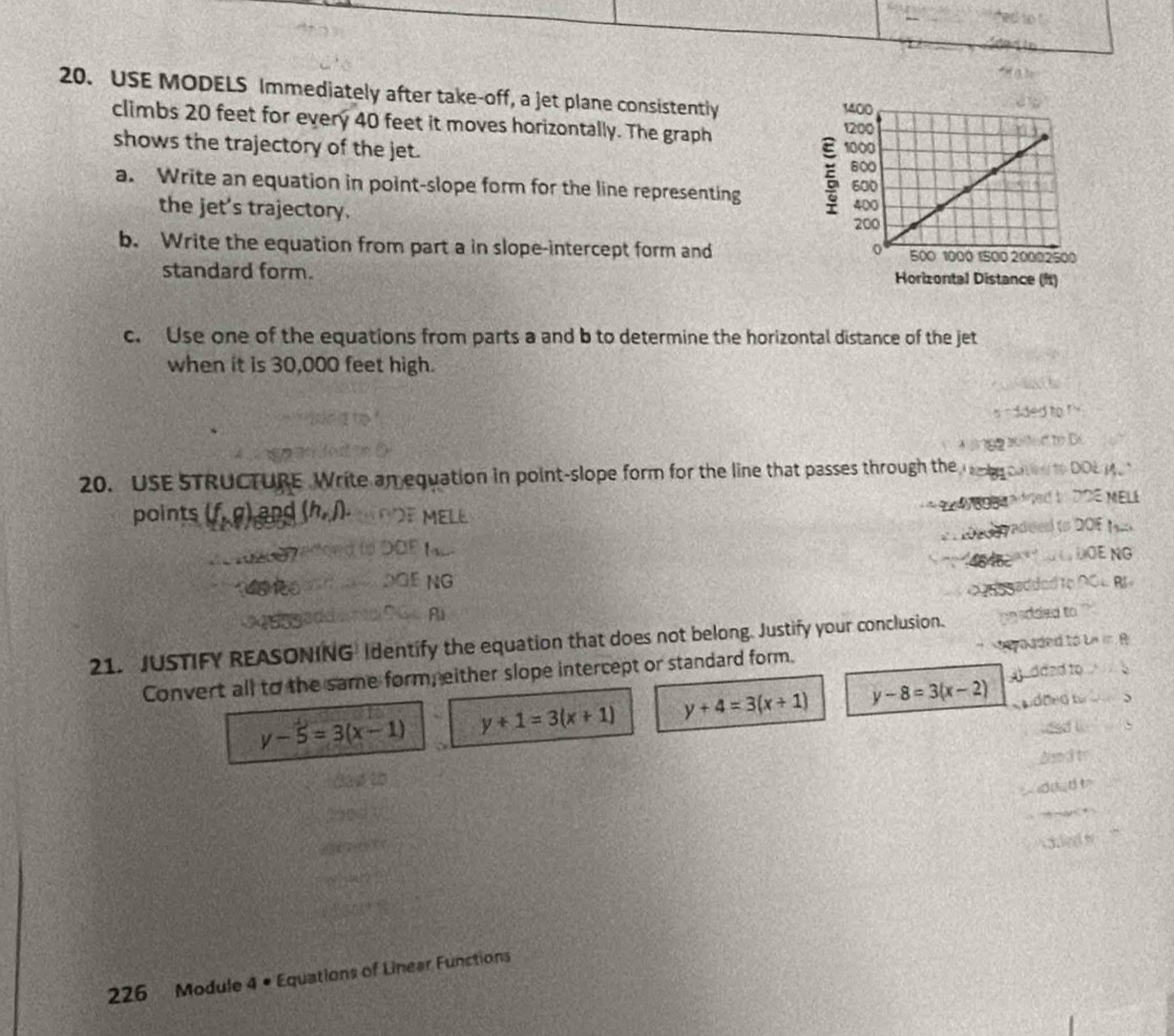 USE MODELS Immediately after take-off, a jet plane consistently
climbs 20 feet for every 40 feet it moves horizontally. The graph
shows the trajectory of the jet. 
a. Write an equation in point-slope form for the line representing 
the jet's trajectory. 
b. Write the equation from part a in slope-intercept form and 
standard form. 
c. Use one of the equations from parts a and b to determine the horizontal distance of the jet
when it is 30,000 feet high.
20. USE STRUCTURE Write an equation in point-slope form for the line that passes through the

points (f,g) Land (h,j). M EL E
ao

Eng
NG
wadded i
21. JUSTIFY REASONING Identify the equation that does not belong. Justify your conclusion.
Convert all to the same form, either slope intercept or standard form.
e y o aded to bn in 
C
y-5=3(x-1) y+1=3(x+1) y+4=3(x+1) y-8=3(x-2)
226 Module 4 • Equations of Linear Functions