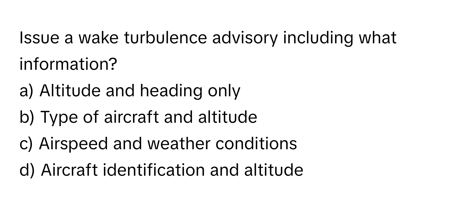 Issue a wake turbulence advisory including what information?

a) Altitude and heading only 
b) Type of aircraft and altitude 
c) Airspeed and weather conditions 
d) Aircraft identification and altitude