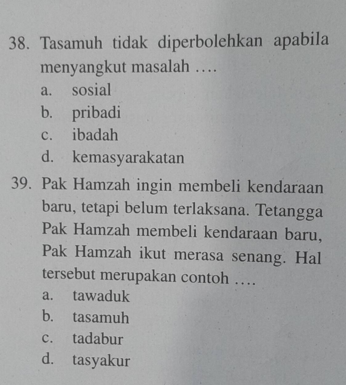 Tasamuh tidak diperbolehkan apabila
menyangkut masalah …
a. sosial
b. pribadi
c. ibadah
d. kemasyarakatan
39. Pak Hamzah ingin membeli kendaraan
baru, tetapi belum terlaksana. Tetangga
Pak Hamzah membeli kendaraan baru,
Pak Hamzah ikut merasa senang. Hal
tersebut merupakan contoh …
a. tawaduk
b. tasamuh
c. tadabur
d. tasyakur