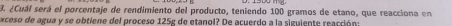 ¿Cuál será el porcentaje de rendimiento del producto, teniendo 100 gramos de etano, que reacciona en 
exceso de agua y se obtiene del proceso 125g de etanol? De acuerdo a la siguiente reacción: