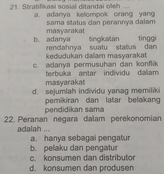 Stratifikasi sosial ditandai oleh ....
a. adanya kelompok orang yang
sama status dan perannya dalam
masyarakat
b. adanya tingkatan tinggi
rendahnya suatu status dan
kedudukan dalam masyarakat
c. adanya permusuhan dan konflik
terbuka antar individu dalam
masyarakat
d. sejumlah individu yanag memiliki
pemikiran dan latar belakang
pendidikan sama
22. Peranan negara dalam perekonomian
adalah ...
a. hanya sebagai pengatur
b. pelaku dan pengatur
c. konsumen dan distributor
d. konsumen dan produsen