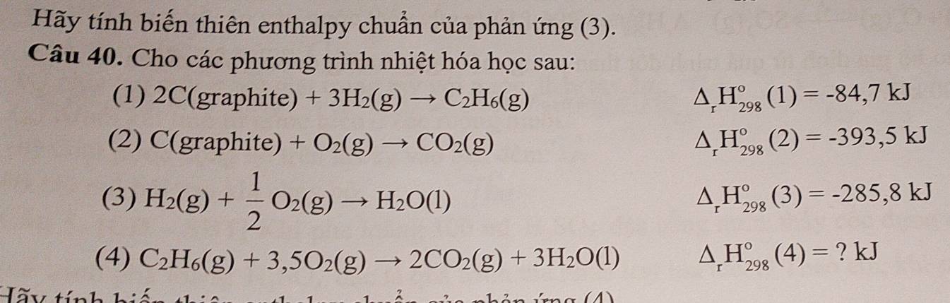 Hãy tính biến thiên enthalpy chuẩn của phản ứng (3). 
Câu 40. Cho các phương trình nhiệt hóa học sau: 
(1) 2C(graphite)+3H_2(g)to C_2H_6(g) △ _rH_(298)°(1)=-84,7kJ
(2) C(graphite)+O_2(g)to CO_2(g) △ _rH_(298)°(2)=-393,5kJ
(3) H_2(g)+ 1/2 O_2(g)to H_2O(l)
△ _rH_(298)°(3)=-285,8kJ
(4) C_2H_6(g)+3,5O_2(g)to 2CO_2(g)+3H_2O(l) △ _rH_(298)°(4)= ? kJ