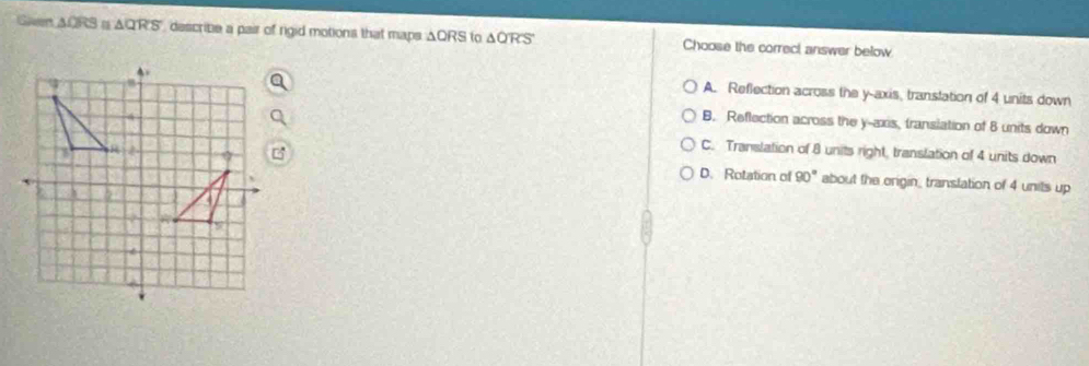 Given △ QRS △ describe a pair of rigid motions that maps ΔQRS to △ QRS Choose the correcl answer below
A. Reflection across the y-axis, translation of 4 units down
B. Reflection across the y-axis, transiation of 8 units down
C. Translation of 8 units right, translation of 4 units down
D. Rotation of 90° about the origin_ translation of 4 units up