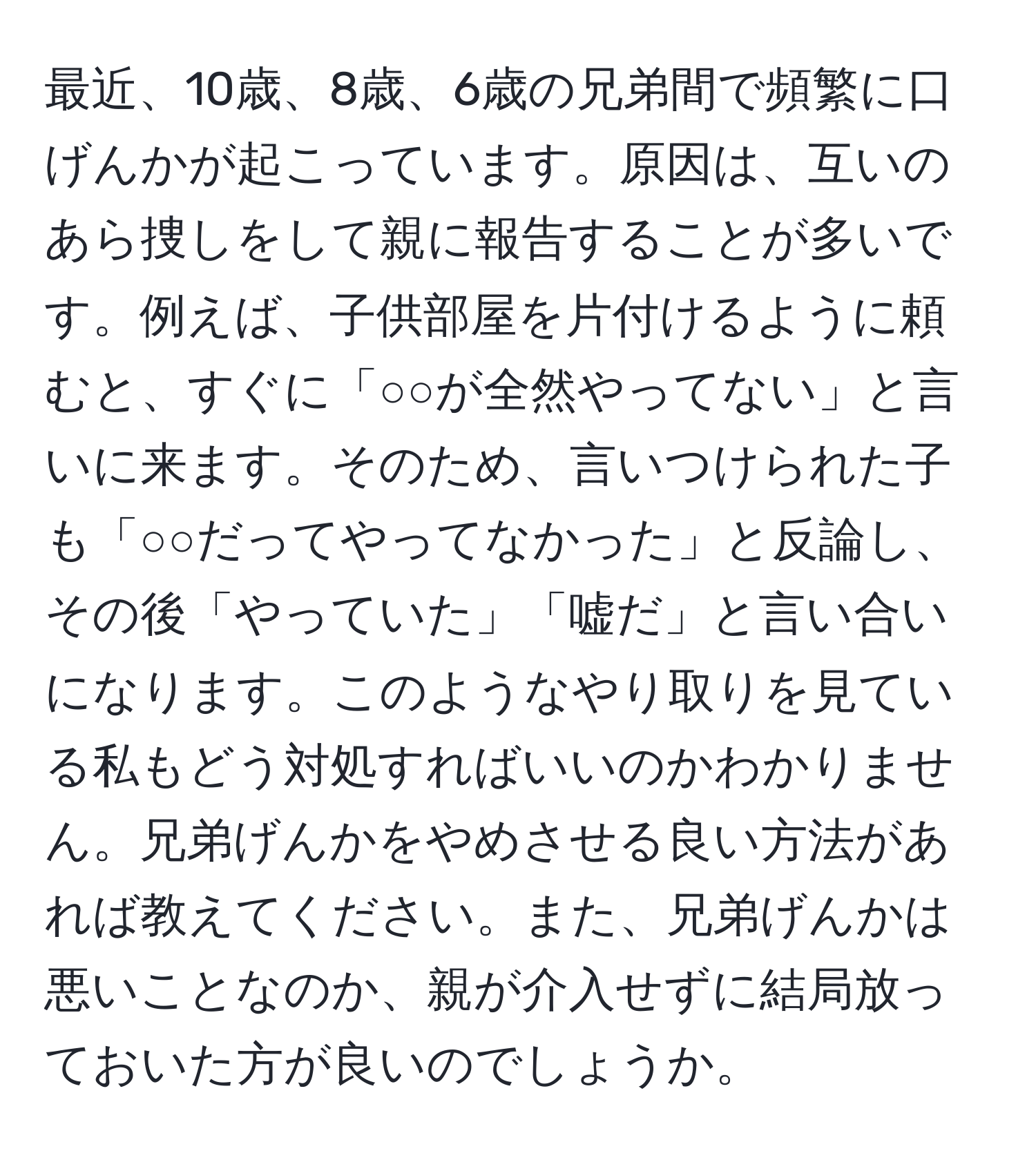 最近、10歳、8歳、6歳の兄弟間で頻繁に口げんかが起こっています。原因は、互いのあら捜しをして親に報告することが多いです。例えば、子供部屋を片付けるように頼むと、すぐに「○○が全然やってない」と言いに来ます。そのため、言いつけられた子も「○○だってやってなかった」と反論し、その後「やっていた」「嘘だ」と言い合いになります。このようなやり取りを見ている私もどう対処すればいいのかわかりません。兄弟げんかをやめさせる良い方法があれば教えてください。また、兄弟げんかは悪いことなのか、親が介入せずに結局放っておいた方が良いのでしょうか。