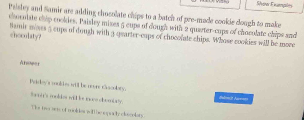 Show Examples
Paisley and Samir are adding chocolate chips to a batch of pre-made cookie dough to make
chocolate chip cookies. Paisley mixes 5 cups of dough with 2 quarter-cups of chocolate chips and
Samir mixes 5 cups of dough with 3 quarter-cups of chocolate chips. Whose cookies will be more
chocolaty?
Atiwer
Paisley's cookies will be more chocolaty.
Samir's cookies will be more chocolaty.
Submit Arower
The two sets of cookies will be equally chocolaty.