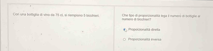 Con una bottiglia di vino da 75 cL si riempiono 5 bicchieri. Che tipo di proporzionalità lega il numero di bottiglie al
numero di bicchieri?
Proporzionalità diretta
Proporzionalità inversa